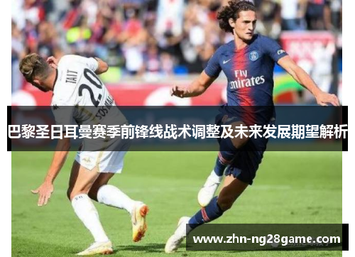 巴黎圣日耳曼赛季前锋线战术调整及未来发展期望解析