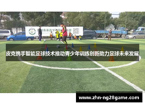 皮克携手智能足球技术推动青少年训练创新助力足球未来发展 皮克携手智能足球技术推动青少年训练创新助力足球未来发展