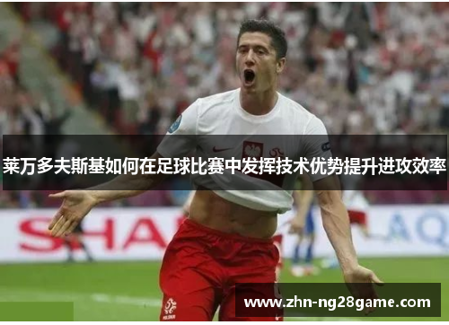 莱万多夫斯基如何在足球比赛中发挥技术优势提升进攻效率 莱万多夫斯基如何在足球比赛中发挥技术优势提升进攻效率