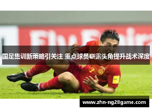 国足集训新策略引关注 重点球员崭露头角提升战术深度