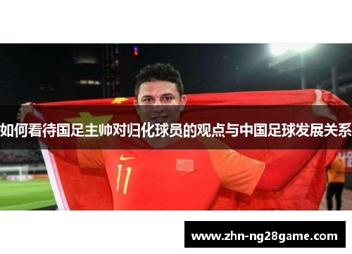 如何看待国足主帅对归化球员的观点与中国足球发展关系