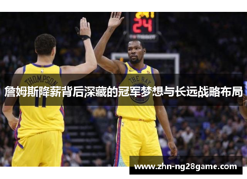 詹姆斯降薪背后深藏的冠军梦想与长远战略布局