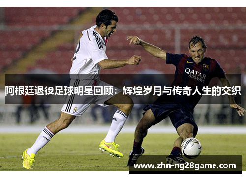 阿根廷退役足球明星回顾：辉煌岁月与传奇人生的交织