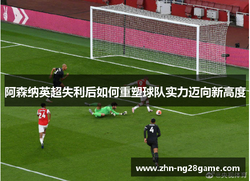 阿森纳英超失利后如何重塑球队实力迈向新高度