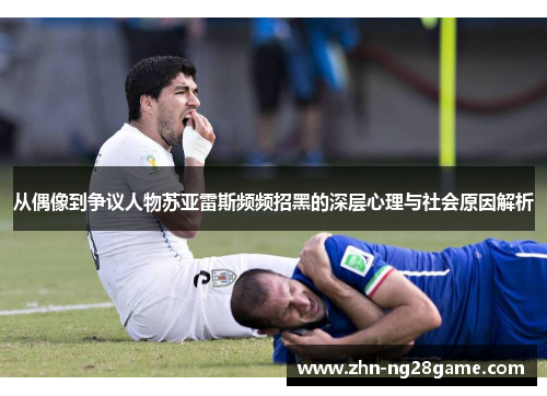 从偶像到争议人物苏亚雷斯频频招黑的深层心理与社会原因解析