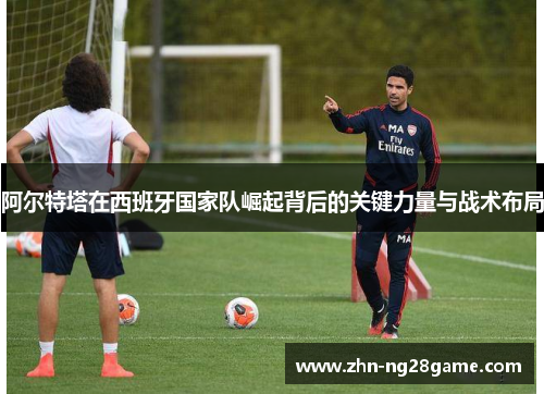 阿尔特塔在西班牙国家队崛起背后的关键力量与战术布局