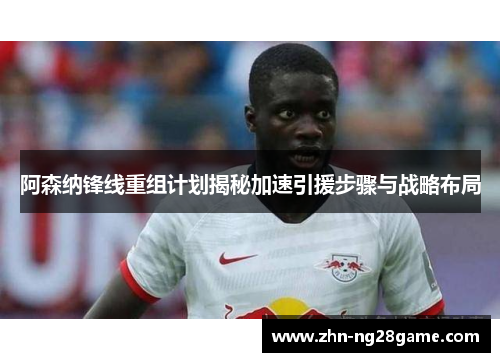 阿森纳锋线重组计划揭秘加速引援步骤与战略布局