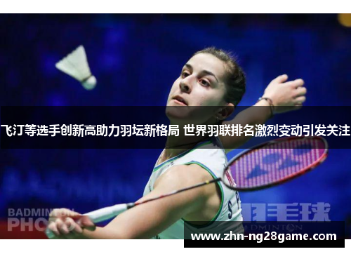 飞汀等选手创新高助力羽坛新格局 世界羽联排名激烈变动引发关注