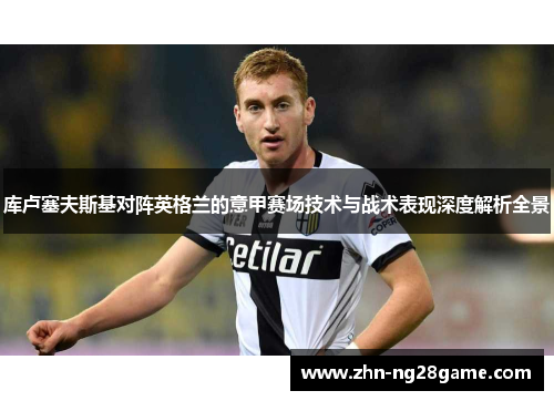 库卢塞夫斯基对阵英格兰的意甲赛场技术与战术表现深度解析全景 库卢塞夫斯基对阵英格兰的意甲赛场技术与战术表现深度解析全景