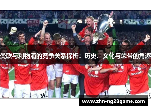 曼联与利物浦的竞争关系探析:历史、文化与荣誉的角逐 曼联与利物浦的竞争关系探析:历史、文化与荣誉的角逐