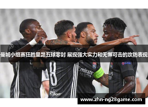 曼城小组赛狂胜里昂五球零封 展现强大实力和无懈可击的攻防表现 曼城小组赛狂胜里昂五球零封 展现强大实力和无懈可击的攻防表现